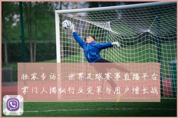 独家专访:世界足球赛事直播平台掌门人揭秘行业变革与用户增长战略