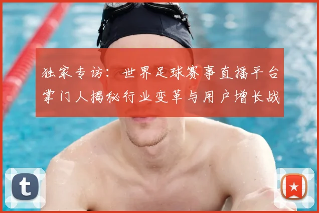 独家专访：世界足球赛事直播平台掌门人揭秘行业变革与用户增长战略