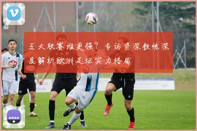 五大联赛谁更强？专访资深教练深度解析欧洲足坛实力格局