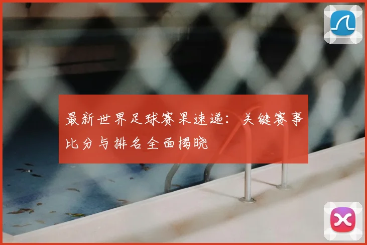 最新世界足球赛果速递:关键赛事比分与排名全面揭晓