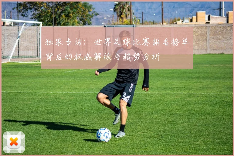 独家专访：世界足球比赛排名榜单背后的权威解读与趋势分析