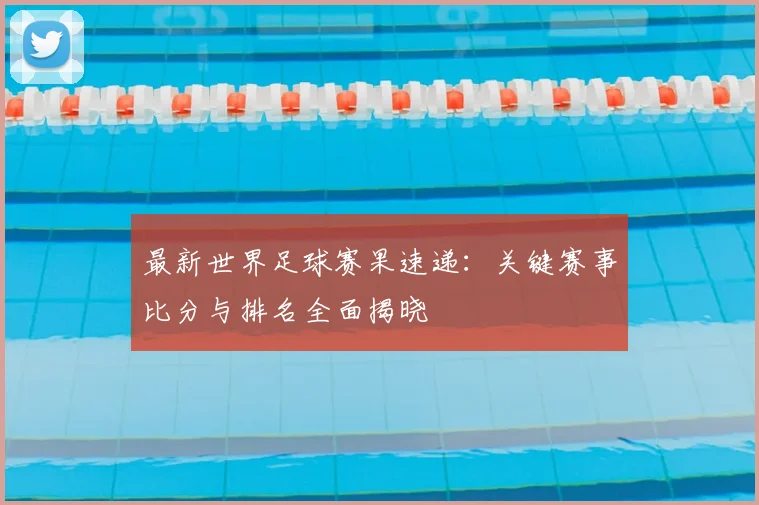 最新世界足球赛果速递：关键赛事比分与排名全面揭晓
