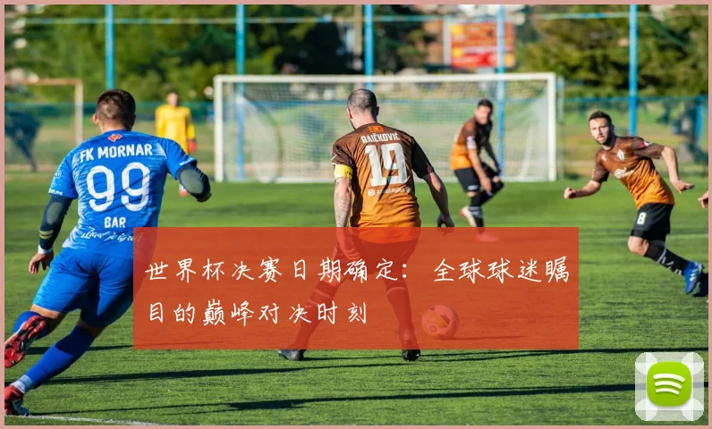 世界杯决赛日期确定：全球球迷瞩目的巅峰对决时刻