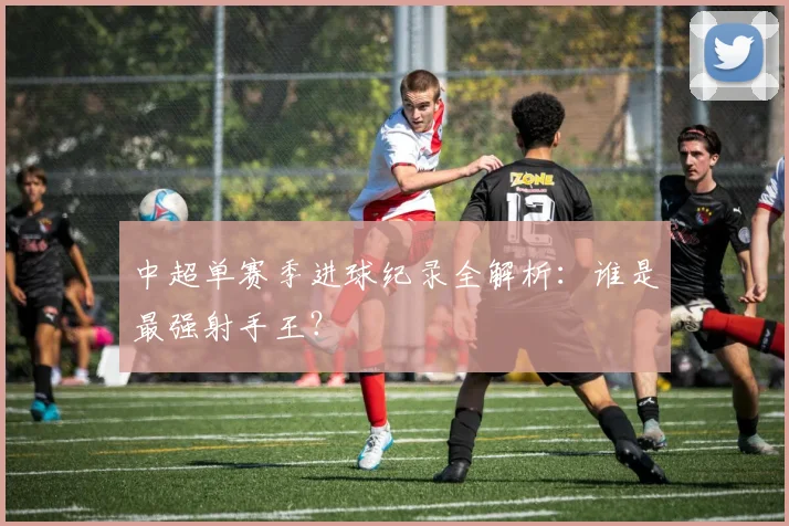 中超单赛季进球纪录全解析：谁是最强射手王？