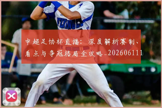 中超足协杯直播：深度解析赛制、看点与争冠格局全攻略_20260611140946