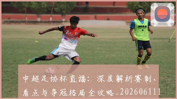 中超足协杯直播：深度解析赛制、看点与争冠格局全攻略_20260611140946